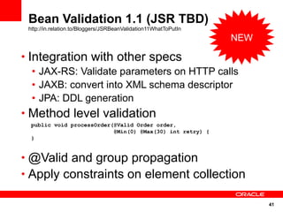 Bean Validation 1.1 (JSR TBD)
 http://in.relation.to/Bloggers/JSRBeanValidation11WhatToPutIn
                                                                 NEW

• Integration with other specs
   • JAX-RS: Validate parameters on HTTP calls
   • JAXB: convert into XML schema descriptor
   • JPA: DDL generation
• Method level validation
  public void processOrder(@Valid Order order,
                           @Min(0) @Max(30) int retry) {
  }


• @Valid and group propagation
• Apply constraints on element collection

                                                                       41
 