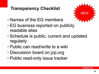 Transparency Checklist
                                     NEW

• Names of the EG members
• EG business reported on publicly
  readable alias
• Schedule is public, current and updated
  regularly
• Public can read/write to a wiki
• Discussion board on jcp.org
• Public read-only issue tracker


                                            42
 