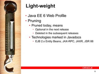 Light-weight
• Java EE 6 Web Profile
• Pruning
   • Pruned today, means
    • Optional in the next release
    • Deleted in the subsequent releases
  • Technologies marked in Javadocs
    • EJB 2.x Entity Beans, JAX-RPC, JAXR, JSR 88




                                                    5
 