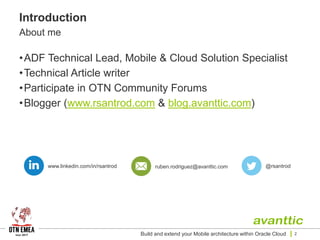 Introduction
About me
•ADF Technical Lead, Mobile & Cloud Solution Specialist
•Technical Article writer
•Participate in OTN Community Forums
•Blogger (www.rsantrod.com & blog.avanttic.com)
Build and extend your Mobile architecture within Oracle Cloud 2
www.linkedin.com/in/rsantrod @rsantrodruben.rodriguez@avanttic.com
 