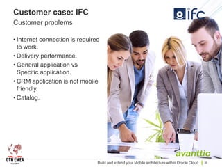 Customer case: IFC
Customer problems
• Internet connection is required
to work.
• Delivery performance.
• General application vs
Specific application.
• CRM application is not mobile
friendly.
• Catalog.
Build and extend your Mobile architecture within Oracle Cloud 39
 