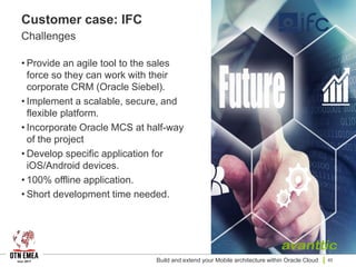 Customer case: IFC
Challenges
• Provide an agile tool to the sales
force so they can work with their
corporate CRM (Oracle Siebel).
• Implement a scalable, secure, and
flexible platform.
• Incorporate Oracle MCS at half-way
of the project
• Develop specific application for
iOS/Android devices.
• 100% offline application.
• Short development time needed.
Build and extend your Mobile architecture within Oracle Cloud 40
 