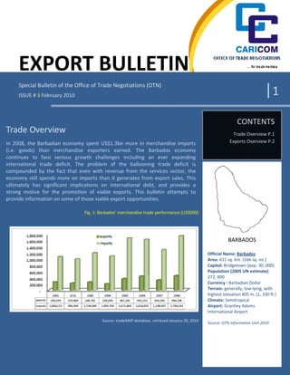 EXPORT BULLETIN
     Special Bulletin of the Office of Trade Negotiations (OTN)
     ISSUE # 3 February 2010                                                                                                  |1
                                                                                                               CONTENTS
Trade Overview                                                                                               Trade Overview P.1
In 2008, the Barbadian economy spent US$1.3bn more in merchandise imports                                  Exports Overview P.2
(i.e. goods) than merchandise exporters earned. The Barbados economy
continues to face serious growth challenges including an ever expanding
international trade deficit. The problem of the ballooning trade deficit is
compounded by the fact that even with revenue from the services sector, the
economy still spends more on imports than it generates from export sales. This
ultimately has significant implications on international debt, and provides a
strong motive for the promotion of viable exports. This bulletin attempts to
provide information on some of those viable export opportunities.

                                Fig. 1: Barbados’ merchandise trade performance (US$000)




                                                                                                           BARBADOS

                                                                                                Official Name: Barbados
                                                                                                Area: 431 sq. km. (166 sq. mi.)
                                                                                                Capital: Bridgetown (pop. 30, 000)
                                                                                                Population (2005 UN estimate)
                                                                                                272, 000
                                                                                                Currency : Barbadian Dollar
                                                                                                Terrain: generally, low‐lying, with
                                                                                                highest elevation 405 m. (1, 330 ft.)
                                                                                                Climate: Semitropical
                                                                                                Airport: Grantley Adams
                                                                                                International Airport
                                        Source: tradeMAP database, retrieved January 20, 2010
                                                                                                Source: OTN Information Unit 2010
 