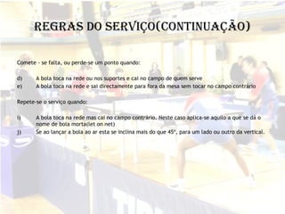 Regras do Serviço(continuação) Comete - se falta, ou perde-se um ponto quando: A bola toca na rede ou nos suportes e cai no campo de quem serve A bola toca na rede e sai directamente para fora da mesa sem tocar no campo contrário Repete-se o serviço quando: A bola toca na rede mas cai no campo contrário. Neste caso aplica-se aquilo a que se dá o nome de bola morta(let on net) Se ao lançar a bola ao ar esta se inclina mais do que 45º, para um lado ou outro da vertical. 