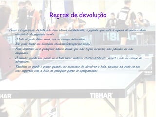 Regras de devolução Como a trajectória da bola não tem altura estabelecida, o jogador que está à espera do serviço deve devolvê-lo do seguinte modo: A bola só pode bater uma vez no campo adversário Não pode tocar em nenhum obstáculo(excepto na rede) Pode devolver-se a qualquer altura desde que não toque no tecto, nas paredes ou nas lâmpadas. O jogador perde um ponto se a bola tocar nalgum obstáculo(objecto, coisa) e não no campo do adversário. Também se perde o ponto quando, no momento de devolver a bola, tocamos na rede ou nos seus suportes com a bola ou qualquer parte do equipamento 