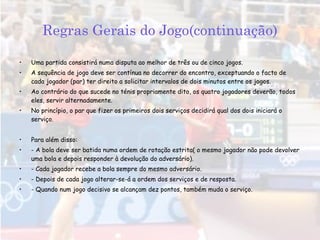 Regras Gerais do Jogo(continuação) Uma partida consistirá numa disputa ao melhor de três ou de cinco jogos. A sequência de jogo deve ser contínua no decorrer do encontro, exceptuando o facto de cada jogador (par) ter direito a solicitar intervalos de dois minutos entre os jogos. Ao contrário do que sucede no ténis propriamente dito, os quatro jogadores deverão, todos eles, servir alternadamente. No princípio, o par que fizer os primeiros dois serviços decidirá qual dos dois iniciará o serviço. Para além disso: - A bola deve ser batida numa ordem de rotação estrita( o mesmo jogador não pode devolver uma bola e depois responder à devolução do adversário). - Cada jogador recebe a bola sempre do mesmo adversário. - Depois de cada jogo alterar-se-á a ordem dos serviços e de resposta. - Quando num jogo decisivo se alcançam dez pontos, também muda o serviço. 