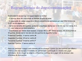 Regras Gerais do Jogo(continuação) Relativamente ao serviço nos jogos duplos ou mistos: - O serviço deve ser executado na metade direita da mesa. - A separação do campo esquerdo e direito encontra-se assinalado por uma linha branca de 0,317 cm de espessura - Serve-se durante dois pontos, podendo o resultado destes ser: 2-0, 1-1,  ou vice-versa, 0-2, 1-1, com todas as variáveis possíveis. - Suponhamos que temos duas equipas, a equipa AB e a MP. Estas equipas, até alcançarem os 10 pontos, devem servir de dois em dois pontos da seguinte forma: Primeiros 2 pontos : A serve contra M Segundos 2 pontos : M serve contra B Terceiros 2 pontos : B serve contra P Quartos 2 pontos : P serve contra A Deve-se continuar a seguir este sistema até se alcançar o ponto (ou dois pontos) que dêem a vitória a uma das equipas. O sistema de contabilizar a pontuação é o mesmo dos jogos individuais. Se se chegar ao empate a 10 pontos, continua-se a jogar até se alcançar uma diferença de dois pontos.   