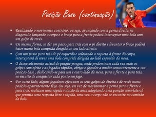 Posição Base (continuação) Realizando o movimento contrário, ou seja, avançando com a perna direita na diagonal e lançando o corpo e o braço para a frente poderá interceptar uma bola com um golpe de revés. Da mesma forma, se der um passo para trás com o pé direito e levantar o braço poderá bater numa bola comprida dirigida ao seu lado direito. Com um passo para trás do pé esquerdo e colocando a raqueta à frente do corpo, interceptará de revés uma bola comprida dirigida ao lado esquerdo da mesa. O desenvolvimento actual do pingue-pongue, onde predominam cada vez mais os golpes com efeito e as jogadas rápidas, obriga o jogador a mudar constantemente a sua posição base , deslocando-se para um e outro lado da mesa, para a frente e para trás, no intuito de conquistar cada ponto em jogo. Por outro lado, alguns jogadores efectuam os seus golpes de direita e de revés numa posição aparentemente fixa. Ou seja, em vez de movimentar a perna para a frente e para trás, realizam uma rápida rotação da anca adoptando uma posição semi-lateral que permita uma resposta livre e rápida, uma vez o corpo não se encontre no caminho da bola. 