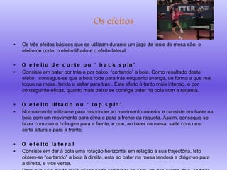 Os efeitos Os três efeitos básicos que se utilizam durante um jogo de ténis de mesa são: o efeito de corte, o efeito liftado e o efeito lateral O efeito de corte ou “back spin” Consiste em bater por trás e por baixo, “cortando” a bola. Como resultado deste efeito  consegue-se que a bola rode para trás enquanto avança, de forma a que mal toque na mesa, tenda a saltar para trás . Este efeito é tanto mais intenso, e por conseguinte eficaz, quanto mais baixo se consiga bater na bola com a raqueta. O efeito liftado ou “top spin” Normalmente utiliza-se para responder ao movimento anterior e consiste em bater na bola com um movimento para cima e para a frente da raqueta. Assim, consegue-se fazer com que a bola gire para a frente, e que, ao bater na mesa, salte com uma certa altura e para a frente. O efeito lateral Consiste em dar à bola uma rotação horizontal em relação à sua trajectória. Isto obtém-se “cortando” a bola à direita, esta ao bater na mesa tenderá a dirigir-se para a direita, e vice versa. Para que seja ainda mais eficaz pode combinar-se com um dos outros dois, cortado ou liftado. 
