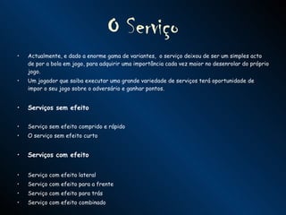 O Serviço Actualmente, e dado a enorme gama de variantes,  o serviço deixou de ser um simples acto de por a bola em jogo, para adquirir uma importância cada vez maior no desenrolar do próprio jogo.  Um jogador que saiba executar uma grande variedade de serviços terá oportunidade de impor o seu jogo sobre o adversário e ganhar pontos.  Serviços sem efeito Serviço sem efeito comprido e rápido O serviço sem efeito curto Serviços com efeito Serviço com efeito lateral Serviço com efeito para a frente Serviço com efeito para trás Serviço com efeito combinado 