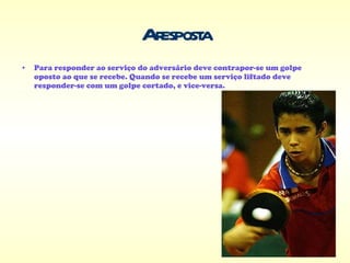 A resposta Para responder ao serviço do adversário deve contrapor-se um golpe oposto ao que se recebe. Quando se recebe um serviço liftado deve responder-se com um golpe cortado, e vice-versa. 