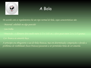 A Bola De acordo com os regulamentos há um tipo normal de bola, cujas características são: Material: celulóide ou algo parecido Sem brilho Dimensão : o diâmetro deve medir entre 3,72 e 3,82 cm, e deve pesar entre 2,4 e 2,53 gramas Cor: branca ou amarela baça. A princípio era obrigatório o uso de bolas brancas, mas em determinadas competições e devido a problemas de visibilidade (luzes brancas) passaram a ser permitidas bolas de cor amarela. 