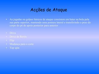 Acções de Ataque   As jogadas ou golpes básicos de ataque consistem em bater na bola pela sua parte superior, mantendo uma postura lateral e transferindo o peso do corpo do pé de apoio posterior para anterior Drive Drive de Revés Flip Mudança para o corte Top spin 