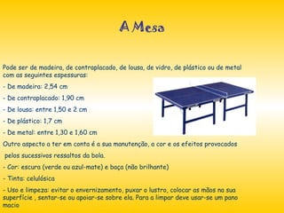A Mesa Pode ser de madeira, de contraplacado, de lousa, de vidro, de plástico ou de metal com as seguintes espessuras: De madeira: 2,54 cm De contraplacado: 1,90 cm De lousa: entre 1,50 e 2 cm De plástico: 1,7 cm  De metal: entre 1,30 e 1,60 cm Outro aspecto a ter em conta é a sua manutenção, a cor e os efeitos provocados pelos sucessivos ressaltos da bola. Cor: escura (verde ou azul-mate) e baça (não brilhante) Tinta: celulósica Uso e limpeza: evitar o envernizamento, puxar o lustro, colocar as mãos na sua superfície , sentar-se ou apoiar-se sobre ela. Para a limpar deve usar-se um pano macio 