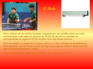 A Rede Deve colocar-se no centro da mesa, suspensa por um cordão atado em cada extremidade a um suporte vertical de 15,25 cm de altura, estando as extremidades do suporte 15,25 cm para fora das linhas laterais.   Para se adaptar os suportes á mesa e esticar a rede utilizam-se normalmente dois sistemas, um de rosca e outro de tipo braço que ao colocar-se na vertical estica automaticamente a rede. A parte inferior da rede, pelo contrário, deve estar pouco tensa. 