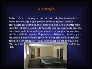 A iluminação Embora não existam regras concretas em relação à iluminação dos locais onde se joga pingue-pongue, todas as equipas, clubes e associações são unânimes em afirmar que é um dos elementos mais importantes deste jogo. Evidentemente uma boa iluminação consiste numa iluminação sem clarões, nem sombras e que proporcione  uma perfeita visão de conjunto. É  por esta razão que se considera que a luz branca é a melhor para este efeito. Nas sala onde se realizam torneios e competições oficiais, a iluminação mínima exigida é de 400 lux e deve estar colocada a uma altura mínima de 4 metros do chão. 