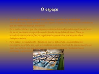 O espaço Se nos detivermos no que tem sido, até hoje, a prática da modalidade, verificamos que desde sempre e, com alguma frequência, surgiram dificuldades no que se refere ao espaço disponível. Para muitos clubes, que não dispunham das medidas adequadas à prática do ténis de mesa, resolveu-se o problema adoptando-se medidas mínimas. Ou seja, introduziram-se alterações ao regulamento para evitar que esses clubes desaparecessem. Para esses, o regulamento , tendo em conta, sobretudo, a capacidade de movimento do atleta em jogo, estabeleceu medidas normais da sala ou recinto de jogo, permitindo aos que garantam as dimensões mínimas regulamentares continuar a praticar a modalidade. 