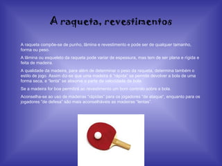 A raqueta, revestimentos A raqueta compõe-se de punho, lâmina e revestimento e pode ser de qualquer tamanho, forma ou peso. A lâmina ou esqueleto da raqueta pode variar de espessura, mas tem de ser plana e rígida e feita de madeira. A qualidade da madeira, para além de determinar o peso da raqueta, determina também o estilo de jogo. Assim diz-se que uma madeira é “rápida” se permite devolver a bola de uma forma seca, e “lenta” se absorve a parte da velocidade da bola. Se a madeira for boa permitirá ao revestimento um bom controlo sobre a bola. Aconselha-se ao uso de madeiras “rápidas” para os jogadores “de ataque“, enquanto para os jogadores “de defesa” são mais aconselháveis as madeiras “lentas”. 