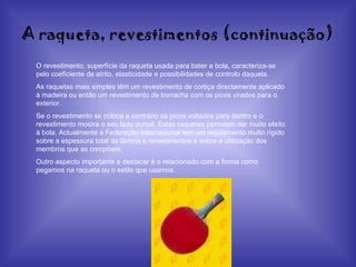 A raqueta, revestimentos (continuação) O revestimento, superfície da raqueta usada para bater a bola, caracteriza-se pelo coeficiente de atrito, elasticidade e possibilidades de controlo daquela. As raquetas mais simples têm um revestimento de cortiça directamente aplicado à madeira ou então um revestimento de borracha com os picos virados para o exterior. Se o revestimento se coloca a contrário os picos voltados para dentro e o revestimento mostra o seu lado dorsal. Estas raquetas permitem dar muito efeito à bola. Actualmente a Federação Internacional tem um regulamento muito rígido sobre a espessura total da lâmina e revestimentos e sobre a utilização dos membros que as compõem. Outro aspecto importante a destacar é o relacionado com a forma como pegamos na raqueta ou o estilo que usamos. 