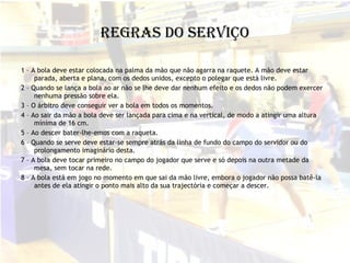 Regras do Serviço 1 – A bola deve estar colocada na palma da mão que não agarra na raquete. A mão deve estar parada, aberta e plana, com os dedos unidos, excepto o polegar que está livre. 2 – Quando se lança a bola ao ar não se lhe deve dar nenhum efeito e os dedos não podem exercer nenhuma pressão sobre ela. 3 – O árbitro deve conseguir ver a bola em todos os momentos. 4 – Ao sair da mão a bola deve ser lançada para cima e na vertical, de modo a atingir uma altura mínima de 16 cm. 5 – Ao descer bater-lhe-emos com a raqueta. 6 – Quando se serve deve estar-se sempre atrás da linha de fundo do campo do servidor ou do prolongamento imaginário desta. 7 – A bola deve tocar primeiro no campo do jogador que serve e só depois na outra metade da mesa, sem tocar na rede. 8 – A bola está em jogo no momento em que sai da mão livre, embora o jogador não possa batê-la antes de ela atingir o ponto mais alto da sua trajectória e começar a descer. 