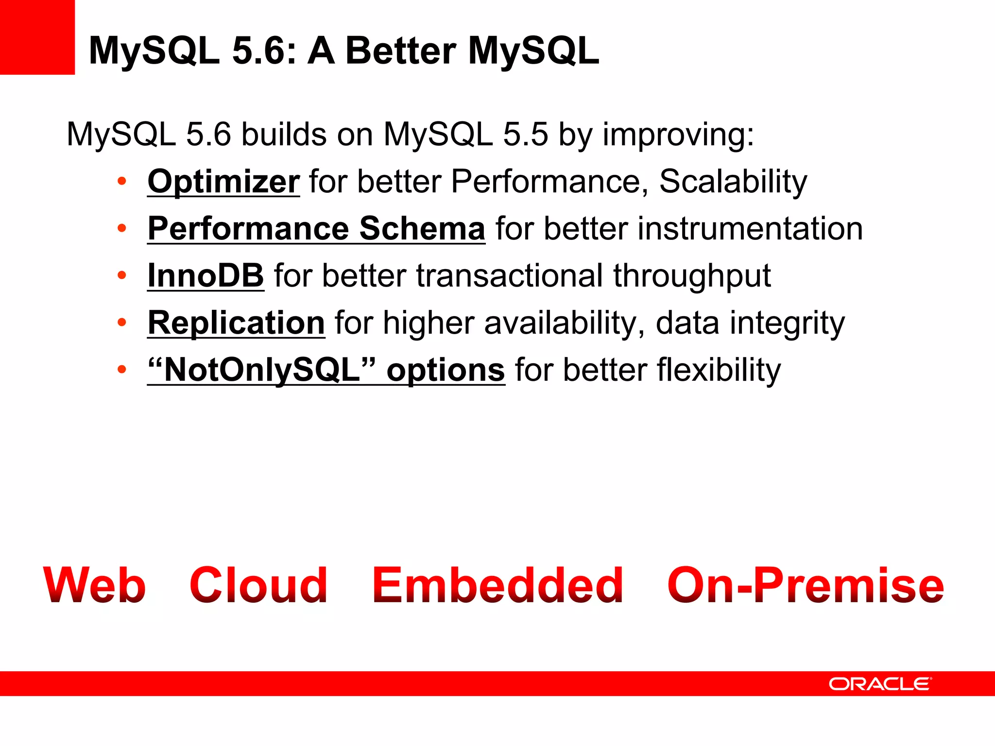 MySQL 5.6: A Better MySQL

MySQL 5.6 builds on MySQL 5.5 by improving:
  • Optimizer for better Performance, Scalability
  • Performance Schema for better instrumentation
  • InnoDB for better transactional throughput
  • Replication for higher availability, data integrity
  • “NotOnlySQL” options for better flexibility
 