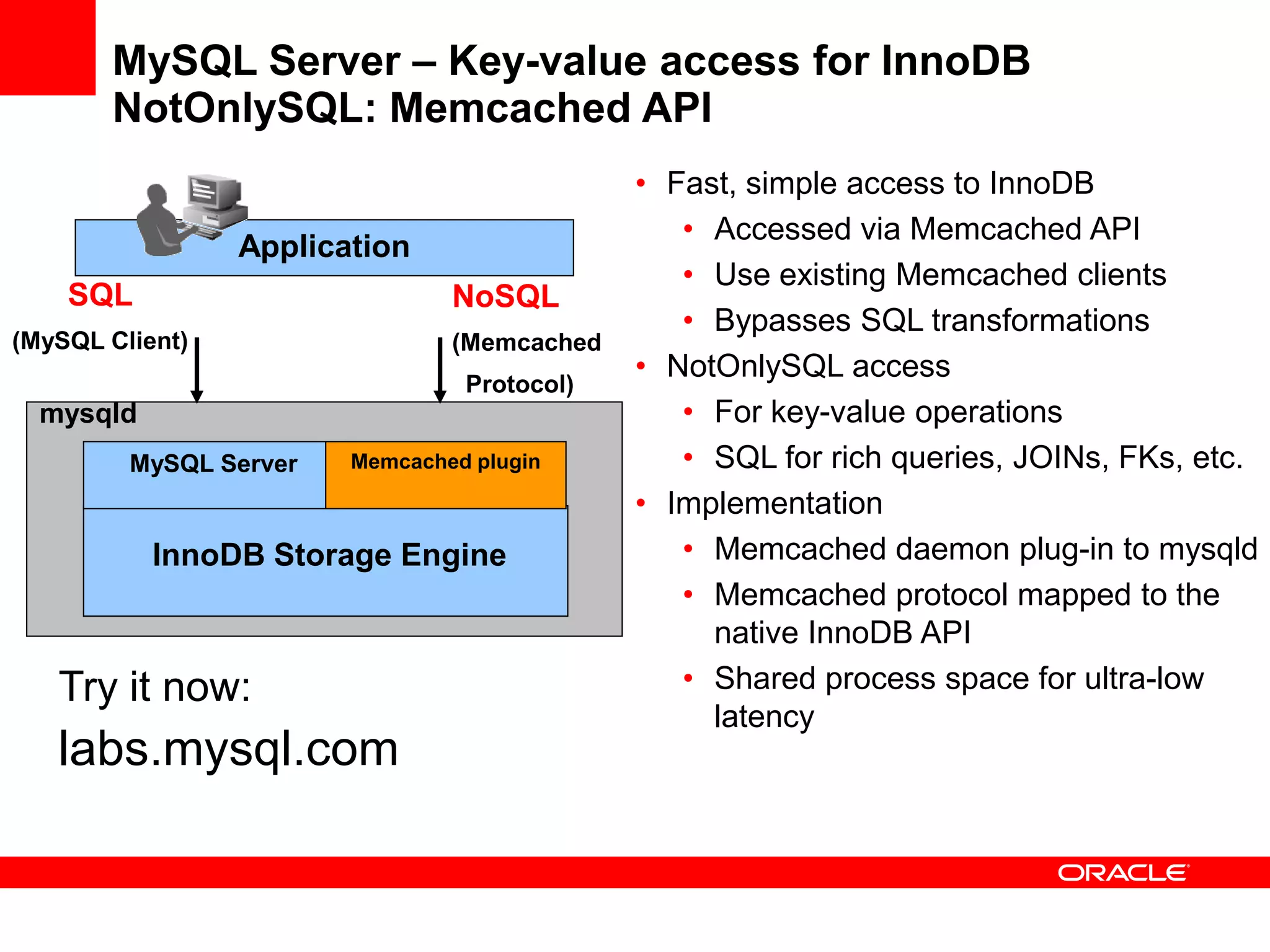 MySQL Server – Key-value access for InnoDB
       NotOnlySQL: Memcached API
                                             • Fast, simple access to InnoDB
                                                • Accessed via Memcached API
                 Application
                                                • Use existing Memcached clients
    SQL                         NoSQL
                                                • Bypasses SQL transformations
(MySQL Client)                  (Memcached
                                             • NotOnlySQL access
                                 Protocol)
  mysqld                                        • For key-value operations
         MySQL Server   Memcached plugin        • SQL for rich queries, JOINs, FKs, etc.
                                             • Implementation
           InnoDB Storage Engine                • Memcached daemon plug-in to mysqld
                                                • Memcached protocol mapped to the
                                                  native InnoDB API
   Try it now:                                  • Shared process space for ultra-low
                                                  latency
   labs.mysql.com
 