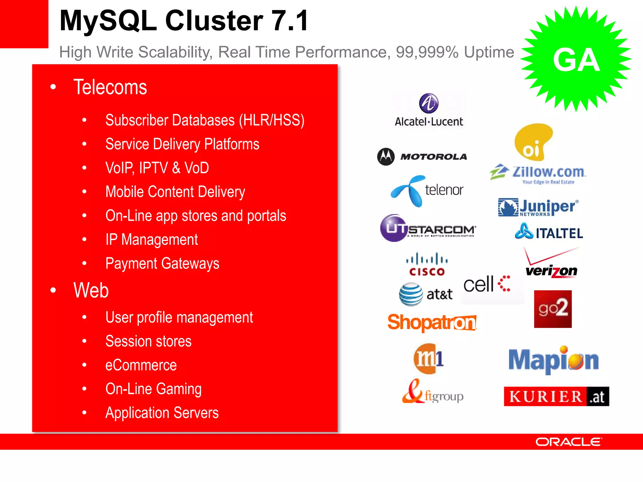 MySQL Cluster 7.1
         High Write Scalability, Real Time Performance, 99,999% Uptime
                                                                         GA
      • Telecoms
              •     Subscriber Databases (HLR/HSS)
              •     Service Delivery Platforms
              •     VoIP, IPTV & VoD
              •     Mobile Content Delivery
              •     On-Line app stores and portals
              •     IP Management
              •     Payment Gateways
      • Web
              •     User profile management
              •     Session stores
              •     eCommerce
              •     On-Line Gaming
              •     Application Servers


Copyright 2011 Oracle Corporation                    13
 