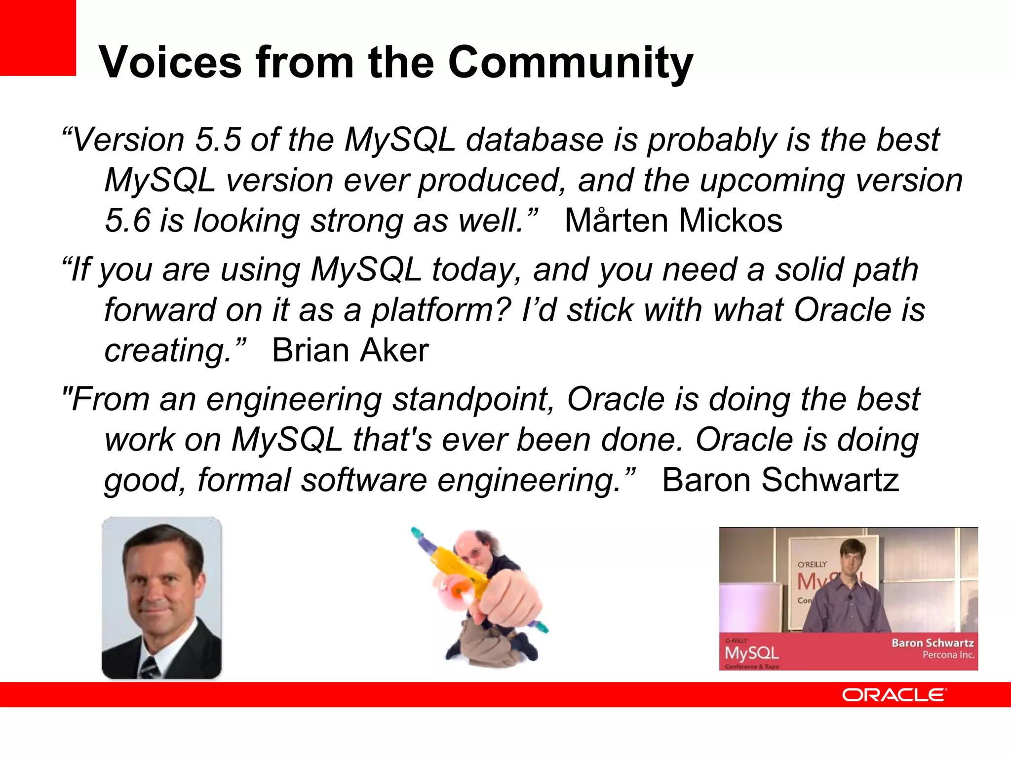 Voices from the Community
“Version 5.5 of the MySQL database is probably is the best
    MySQL version ever produced, and the upcoming version
    5.6 is looking strong as well.” Mårten Mickos
“If you are using MySQL today, and you need a solid path
    forward on it as a platform? I’d stick with what Oracle is
    creating.” Brian Aker
"From an engineering standpoint, Oracle is doing the best
    work on MySQL that's ever been done. Oracle is doing
    good, formal software engineering.” Baron Schwartz
 