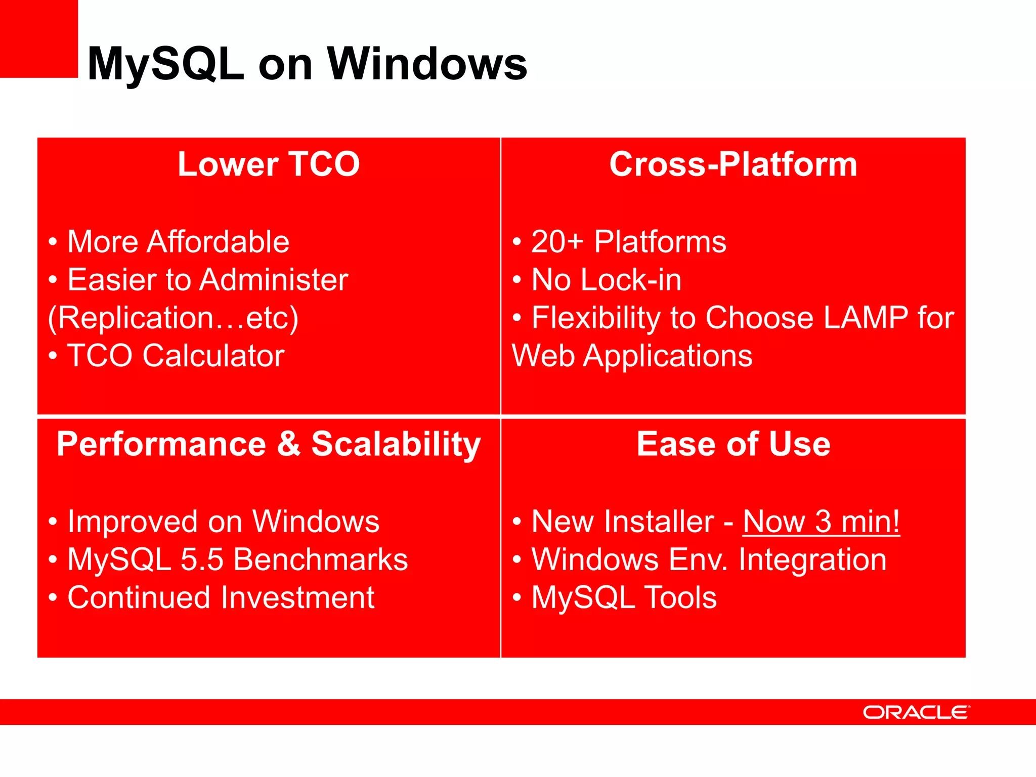 MySQL on Windows

         Lower TCO                 Cross-Platform

• More Affordable           • 20+ Platforms
• Easier to Administer      • No Lock-in
(Replication…etc)           • Flexibility to Choose LAMP for
• TCO Calculator            Web Applications

Performance & Scalability            Ease of Use

• Improved on Windows       • New Installer - Now 3 min!
• MySQL 5.5 Benchmarks      • Windows Env. Integration
• Continued Investment      • MySQL Tools
 