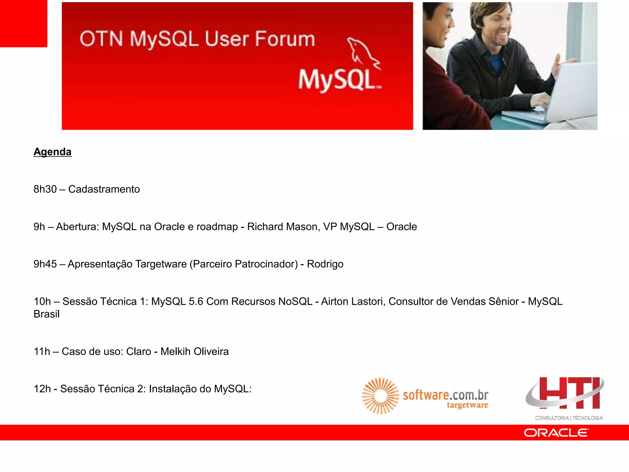 Agenda


8h30 – Cadastramento


9h – Abertura: MySQL na Oracle e roadmap - Richard Mason, VP MySQL – Oracle


9h45 – Apresentação Targetware (Parceiro Patrocinador) - Rodrigo


10h – Sessão Técnica 1: MySQL 5.6 Com Recursos NoSQL - Airton Lastori, Consultor de Vendas Sênior - MySQL
Brasil


11h – Caso de uso: Claro - Melkih Oliveira


12h - Sessão Técnica 2: Instalação do MySQL:
 