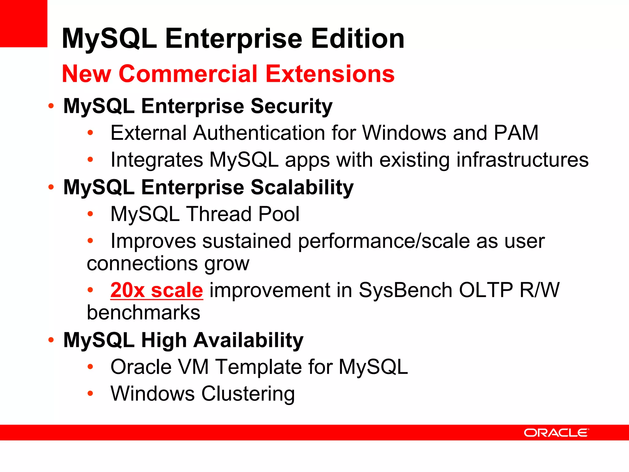 MySQL Enterprise Edition
 New Commercial Extensions
• MySQL Enterprise Security
    • External Authentication for Windows and PAM
    • Integrates MySQL apps with existing infrastructures
• MySQL Enterprise Scalability
    • MySQL Thread Pool
    • Improves sustained performance/scale as user
    connections grow
    • 20x scale improvement in SysBench OLTP R/W
    benchmarks
• MySQL High Availability
    • Oracle VM Template for MySQL
    • Windows Clustering
 