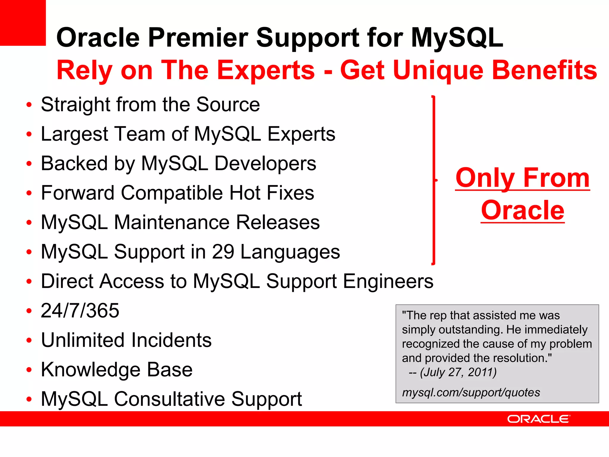 Oracle Premier Support for MySQL
     Rely on The Experts - Get Unique Benefits
•   Straight from the Source
•   Largest Team of MySQL Experts
•   Backed by MySQL Developers
•   Forward Compatible Hot Fixes
                                                    Only From
•   MySQL Maintenance Releases                           Oracle
•   MySQL Support in 29 Languages
•   Direct Access to MySQL Support Engineers
•   24/7/365                             "The rep that assisted me was
                                         simply outstanding. He immediately
•   Unlimited Incidents                  recognized the cause of my problem
                                         and provided the resolution."
•   Knowledge Base                        -- (July 27, 2011)

•   MySQL Consultative Support           mysql.com/support/quotes
 