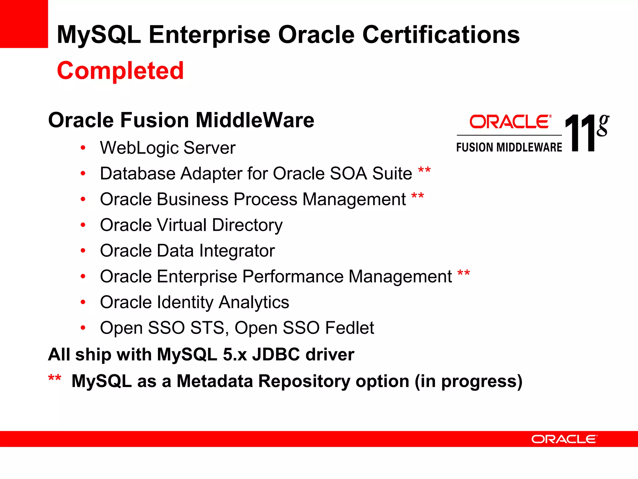MySQL Enterprise Oracle Certifications
Completed
Oracle Fusion MiddleWare
    • WebLogic Server
    • Database Adapter for Oracle SOA Suite **
    • Oracle Business Process Management **
    • Oracle Virtual Directory
    • Oracle Data Integrator
    • Oracle Enterprise Performance Management **
    • Oracle Identity Analytics
    • Open SSO STS, Open SSO Fedlet
All ship with MySQL 5.x JDBC driver
** MySQL as a Metadata Repository option (in progress)
 