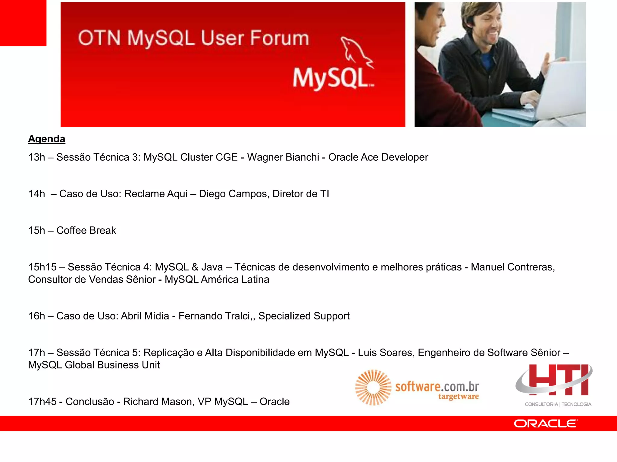 Agenda
13h – Sessão Técnica 3: MySQL Cluster CGE - Wagner Bianchi - Oracle Ace Developer


14h – Caso de Uso: Reclame Aqui – Diego Campos, Diretor de TI


15h – Coffee Break


15h15 – Sessão Técnica 4: MySQL & Java – Técnicas de desenvolvimento e melhores práticas - Manuel Contreras,
Consultor de Vendas Sênior - MySQL América Latina


16h – Caso de Uso: Abril Mídia - Fernando Tralci,, Specialized Support


17h – Sessão Técnica 5: Replicação e Alta Disponibilidade em MySQL - Luis Soares, Engenheiro de Software Sênior –
MySQL Global Business Unit


17h45 - Conclusão - Richard Mason, VP MySQL – Oracle
 