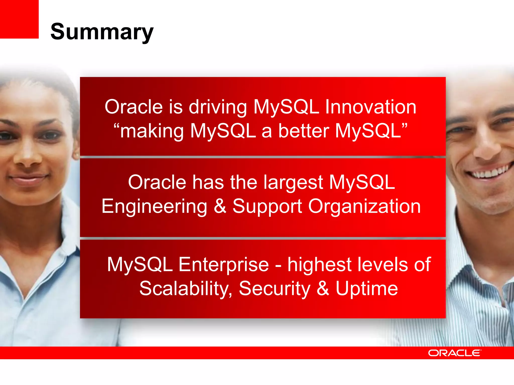 Summary


   Oracle is driving MySQL Innovation
    “making MySQL a better MySQL”

     Oracle has the largest MySQL
   Engineering & Support Organization

   MySQL Enterprise - highest levels of
     Scalability, Security & Uptime
 