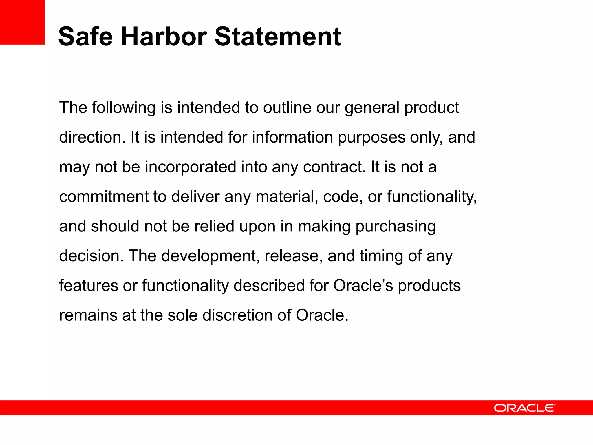 Safe Harbor Statement

The following is intended to outline our general product
direction. It is intended for information purposes only, and
may not be incorporated into any contract. It is not a
commitment to deliver any material, code, or functionality,
and should not be relied upon in making purchasing
decision. The development, release, and timing of any
features or functionality described for Oracle’s products
remains at the sole discretion of Oracle.
 