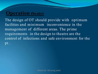 The design of OT should provide with optimum
facilities and minimum inconvenience in the
management of different areas. The prime
requirements in the design to theatre are the
control of infections and safe environment for the
pt .
Operation theater
Made By- Shivang patel
 