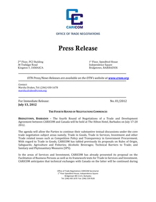 OFFICE OF TRADE NEGOTIATIONS
	
	
																																																																																	
	
                                            Press Release                         	
                                                                                  	
																																												
	
2nd Floor, PCJ Building                                                             1st Floor, Speedbird House
	 Trafalgar Road
36                                                                                  Independence Square
	
Kingston 5, JAMAICA                                                                 Bridgetown, BARBADOS
	
	                                                  							
          OTN	Press/News	Releases	are	available	on	the	OTN’s	website	at	www.crnm.org		
	
Contact:		
Marsha	Drakes,	Tel:	(246)	430‐1678	
marsha.drakes@crnm.org	
	
	
For	Immediate	Release:		 	      	     	      	      	     	      No.	01/2012	
July	13,	2012	
	
                     THE	FOURTH	ROUND	OF	NEGOTIATIONS	COMMENCES	
                                          	
BRIDGETOWN,	 BARBADOS	 –	 The	 fourth	 Round	 of	 Negotiations	 of	 a	 Trade	 and	 Development	
Agreement	between	CARICOM	and	Canada	will	be	held	at	The	Hilton	Hotel,	Barbados	on	July	17‐20	
2012.		
	
The	agenda	will	allow	the	Parties	to	continue	their	substantive	textual	discussions	under	the	core	
trade	 negotiation	 subject	 areas	 namely,	 Trade	 in	 Goods,	 Trade	 in	 Services,	 Investment	 and	 other	
Trade	 related	 issues	 such	 as	 Competition	 Policy	 and	 Transparency	 in	 Government	 Procurement.	
With	 regard	 to	 Trade	 in	 Goods,	 CARICOM	 has	 tabled	 previously	 its	 proposals	 on	 Rules	 of	 Origin,	
Safeguards;	 Agriculture	 and	 Fisheries;	 Alcoholic	 Beverages;	 Technical	 Barriers	 to	 Trade;	 and	
Sanitary	and	Phytosanitary	Measures	(SPS).		
	
In	 the	 areas	 of	 Services	 and	 Investment,	 CARICOM	 has	 already	 presented	 its	 proposal	 on	 the	
Facilitation	of	Business	Persons	as	well	as	its	framework	texts	for	Trade	in	Services	and	Investment.		
CARICOM	anticipates	that	technical	exchanges	with	Canada	on	the	latter	will	be	continued	during	

                                                                     
                                           Office of Trade Negotiations CARICOM Secretariat 
                                            st
                                           1  Floor Speedbird House, Independence Square 
                                                     Bridgetown BB 11121, Barbados 
                                                Tel: (246) 430 1670  Fax: (246) 228 9528 
 
