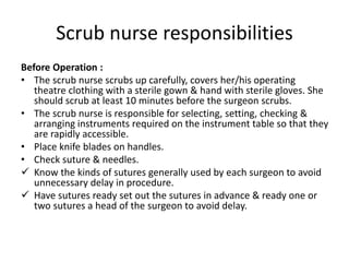 Scrub nurse responsibilities
Before Operation :
• The scrub nurse scrubs up carefully, covers her/his operating
theatre clothing with a sterile gown & hand with sterile gloves. She
should scrub at least 10 minutes before the surgeon scrubs.
• The scrub nurse is responsible for selecting, setting, checking &
arranging instruments required on the instrument table so that they
are rapidly accessible.
• Place knife blades on handles.
• Check suture & needles.
 Know the kinds of sutures generally used by each surgeon to avoid
unnecessary delay in procedure.
 Have sutures ready set out the sutures in advance & ready one or
two sutures a head of the surgeon to avoid delay.
 