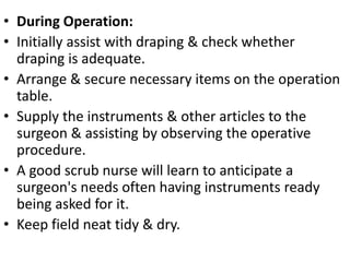 • During Operation:
• Initially assist with draping & check whether
draping is adequate.
• Arrange & secure necessary items on the operation
table.
• Supply the instruments & other articles to the
surgeon & assisting by observing the operative
procedure.
• A good scrub nurse will learn to anticipate a
surgeon's needs often having instruments ready
being asked for it.
• Keep field neat tidy & dry.
 