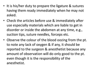 • It is his/her duty to prepare the ligature & sutures
having them ready immediately when he may not
asked.
• Check the articles before use & immediately after
use especially materials which are liable to get in
disorder or inside the abdomen at any time, e.g.,
suction tips, suture needles, forceps etc.
• Observe the colour of the blood oozing from the pt.
to note any lack of oxygen & if any, it should be
reported to the surgeon & anesthetist because any
amount of observation will do only good to the pt.
even though it is the responsibility of the
anesthetist.
 