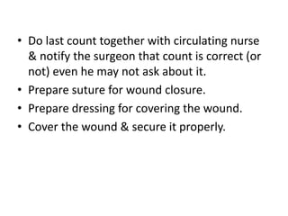 • Do last count together with circulating nurse
& notify the surgeon that count is correct (or
not) even he may not ask about it.
• Prepare suture for wound closure.
• Prepare dressing for covering the wound.
• Cover the wound & secure it properly.
 