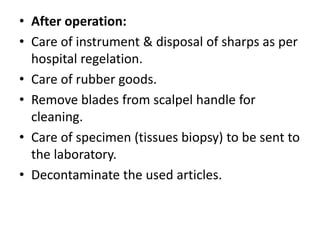 • After operation:
• Care of instrument & disposal of sharps as per
hospital regelation.
• Care of rubber goods.
• Remove blades from scalpel handle for
cleaning.
• Care of specimen (tissues biopsy) to be sent to
the laboratory.
• Decontaminate the used articles.
 