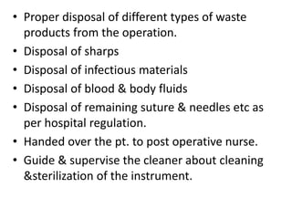 • Proper disposal of different types of waste
products from the operation.
• Disposal of sharps
• Disposal of infectious materials
• Disposal of blood & body fluids
• Disposal of remaining suture & needles etc as
per hospital regulation.
• Handed over the pt. to post operative nurse.
• Guide & supervise the cleaner about cleaning
&sterilization of the instrument.
 