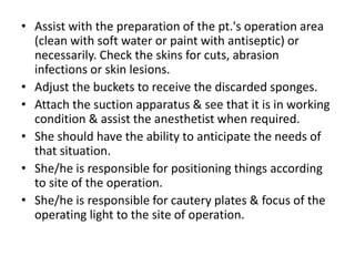 • Assist with the preparation of the pt.'s operation area
(clean with soft water or paint with antiseptic) or
necessarily. Check the skins for cuts, abrasion
infections or skin lesions.
• Adjust the buckets to receive the discarded sponges.
• Attach the suction apparatus & see that it is in working
condition & assist the anesthetist when required.
• She should have the ability to anticipate the needs of
that situation.
• She/he is responsible for positioning things according
to site of the operation.
• She/he is responsible for cautery plates & focus of the
operating light to the site of operation.
 