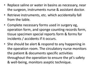 • Replace saline or water in basins as necessary, near
the surgeon, instruments nurse & assistant doctor.
• Retrieve instruments, etc. which accidentally fall
from the table.
• Complete necessary forms used in surgery eg,
operation form, and sponge counting records form,
tissue specimen special reports form & forms for
incidents / accidents if it occurs.
• She should be alert & respond to any happening in
the operation room. The circulatory nurse monitors
the patient & documents specific activities
throughout the operation to ensure the pt's safety
& well-being, monitors aseptic technique.
 