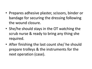 • Prepares adhesive plaster, scissors, binder or
bandage for securing the dressing following
the wound closure.
• She/he should stays in the OT watching the
scrub nurse & ready to bring any thing she
required.
• After finishing the last count she/ he should
prepare trolleys & the instruments for the
next operation (case).
 