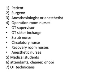 1) Patient
2) Surgeon
3) Anesthesiologist or anesthetist
4) Operation room nurses
• OT supervisor
• OT sister incharge
• Scrub nurse
• Circulatory nurse
• Recovery room nurses
• Anesthetic nurses
5) Medical students
6) attendants, cleaner, dhobi
7) OT technicians
 