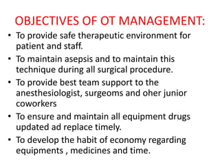 OBJECTIVES OF OT MANAGEMENT:
• To provide safe therapeutic environment for
patient and staff.
• To maintain asepsis and to maintain this
technique during all surgical procedure.
• To provide best team support to the
anesthesiologist, surgeoms and oher junior
coworkers
• To ensure and maintain all equipment drugs
updated ad replace timely.
• To develop the habit of economy regarding
equipments , medicines and time.
 