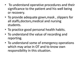 • To understand operative procedures and their
significance to the patient and his well being
or recovery.
• To provide adequate gown,mask , slippers for
all staffs,doctors,medical and nursing
students.
• To practice good personal health habits.
• To understand the value of recording and
reporting.
• To understand some of emergency operations
which may arise in OT and to know own
responsibility in this situation.
 